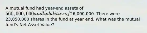 A mutual fund had year-end assets of 560,000,000 and liabilities of26,000,000. There were 23,850,000 shares in the fund at year end. What was the mutual fund's Net Asset Value?