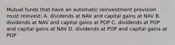 Mutual funds that have an automatic reinvestment provision must reinvest: A. dividends at NAV and capital gains at NAV B. dividends at NAV and capital gains at POP C. dividends at POP and capital gains at NAV D. dividends at POP and capital gains at POP