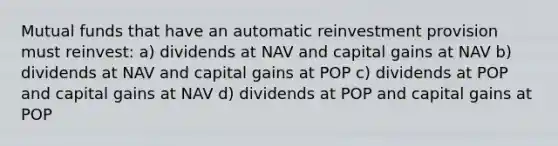 Mutual funds that have an automatic reinvestment provision must reinvest: a) dividends at NAV and capital gains at NAV b) dividends at NAV and capital gains at POP c) dividends at POP and capital gains at NAV d) dividends at POP and capital gains at POP