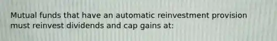 Mutual funds that have an automatic reinvestment provision must reinvest dividends and cap gains at: