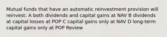 Mutual funds that have an automatic reinvestment provision will reinvest: A both dividends and capital gains at NAV B dividends at capital losses at POP C capital gains only at NAV D long-term capital gains only at POP Review