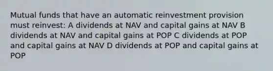 Mutual funds that have an automatic reinvestment provision must reinvest: A dividends at NAV and capital gains at NAV B dividends at NAV and capital gains at POP C dividends at POP and capital gains at NAV D dividends at POP and capital gains at POP