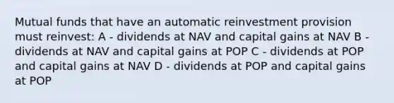 Mutual funds that have an automatic reinvestment provision must reinvest: A - dividends at NAV and capital gains at NAV B - dividends at NAV and capital gains at POP C - dividends at POP and capital gains at NAV D - dividends at POP and capital gains at POP