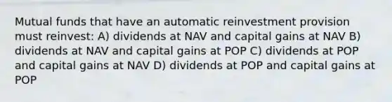 Mutual funds that have an automatic reinvestment provision must reinvest: A) dividends at NAV and capital gains at NAV B) dividends at NAV and capital gains at POP C) dividends at POP and capital gains at NAV D) dividends at POP and capital gains at POP