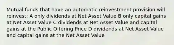 Mutual funds that have an automatic reinvestment provision will reinvest: A only dividends at Net Asset Value B only capital gains at Net Asset Value C dividends at Net Asset Value and capital gains at the Public Offering Price D dividends at Net Asset Value and capital gains at the Net Asset Value