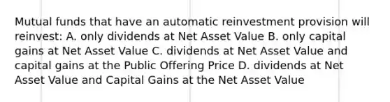 Mutual funds that have an automatic reinvestment provision will reinvest: A. only dividends at Net Asset Value B. only capital gains at Net Asset Value C. dividends at Net Asset Value and capital gains at the Public Offering Price D. dividends at Net Asset Value and Capital Gains at the Net Asset Value