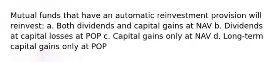 Mutual funds that have an automatic reinvestment provision will reinvest: a. Both dividends and capital gains at NAV b. Dividends at capital losses at POP c. Capital gains only at NAV d. Long-term capital gains only at POP