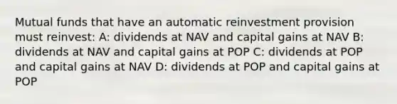 Mutual funds that have an automatic reinvestment provision must reinvest: A: dividends at NAV and capital gains at NAV B: dividends at NAV and capital gains at POP C: dividends at POP and capital gains at NAV D: dividends at POP and capital gains at POP