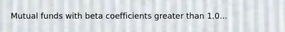 Mutual funds with beta coefficients greater than 1.0...