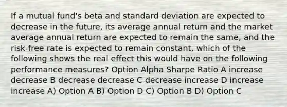 If a mutual fund's beta and standard deviation are expected to decrease in the future, its average annual return and the market average annual return are expected to remain the same, and the risk-free rate is expected to remain constant, which of the following shows the real effect this would have on the following performance measures? Option Alpha Sharpe Ratio A increase decrease B decrease decrease C decrease increase D increase increase A) Option A B) Option D C) Option B D) Option C