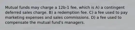 Mutual funds may charge a 12b-1 fee, which is A) a contingent deferred sales charge. B) a redemption fee. C) a fee used to pay marketing expenses and sales commissions. D) a fee used to compensate the mutual fund's managers.