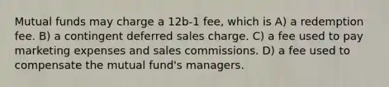 Mutual funds may charge a 12b-1 fee, which is A) a redemption fee. B) a contingent deferred sales charge. C) a fee used to pay marketing expenses and sales commissions. D) a fee used to compensate the mutual fund's managers.