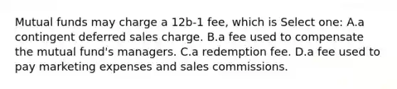 Mutual funds may charge a 12b-1 fee, which is Select one: A.a contingent deferred sales charge. B.a fee used to compensate the mutual fund's managers. C.a redemption fee. D.a fee used to pay marketing expenses and sales commissions.