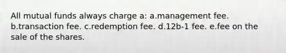 All mutual funds always charge a: a.management fee. b.transaction fee. c.redemption fee. d.12b-1 fee. e.fee on the sale of the shares.