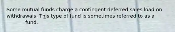 Some mutual funds charge a contingent deferred sales load on withdrawals. This type of fund is sometimes referred to as a _______ fund.