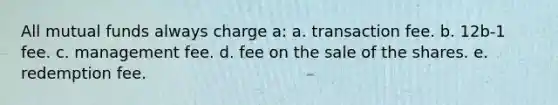 All mutual funds always charge a: a. transaction fee. b. 12b-1 fee. c. management fee. d. fee on the sale of the shares. e. redemption fee.