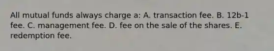 All mutual funds always charge a: A. transaction fee. B. 12b-1 fee. C. management fee. D. fee on the sale of the shares. E. redemption fee.