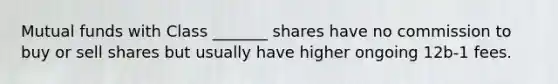 Mutual funds with Class _______ shares have no commission to buy or sell shares but usually have higher ongoing 12b-1 fees.