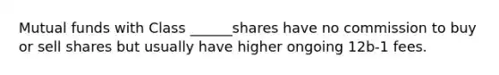 Mutual funds with Class ______shares have no commission to buy or sell shares but usually have higher ongoing 12b-1 fees.