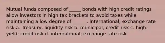 Mutual funds composed of _____ bonds with high credit ratings allow investors in high tax brackets to avoid taxes while maintaining a low degree of ______. international; exchange rate risk a. ​Treasury; liquidity risk b. ​municipal; credit risk c. ​high-yield; credit risk d. ​international; exchange rate risk