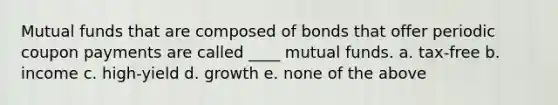 Mutual funds that are composed of bonds that offer periodic coupon payments are called ____ mutual funds. a. tax-free b. income c. high-yield d. growth e. none of the above