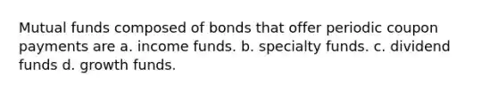 Mutual funds composed of bonds that offer periodic coupon payments are a. ​income funds. b. ​specialty funds. c. ​dividend funds d. ​growth funds.