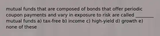 mutual funds that are composed of bonds that offer periodic coupon payments and vary in exposure to risk are called ________ mutual funds a) tax-free b) income c) high-yield d) growth e) none of these