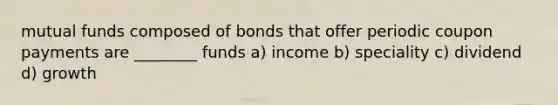 mutual funds composed of bonds that offer periodic coupon payments are ________ funds a) income b) speciality c) dividend d) growth