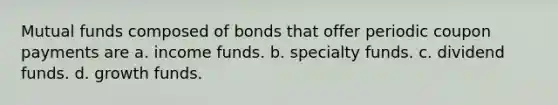 Mutual funds composed of bonds that offer periodic coupon payments are a. income funds. b. specialty funds. c. dividend funds. d. growth funds.