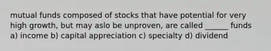 mutual funds composed of stocks that have potential for very high growth, but may aslo be unproven, are called ______ funds a) income b) capital appreciation c) specialty d) dividend