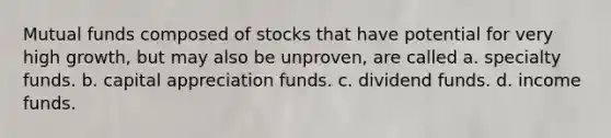 Mutual funds composed of stocks that have potential for very high growth, but may also be unproven, are called a. specialty funds. b. capital appreciation funds. c. dividend funds. d. income funds.