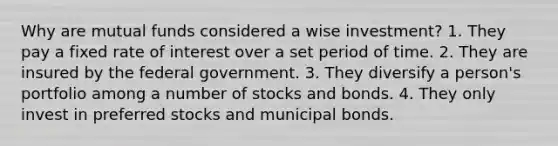 Why are mutual funds considered a wise investment? 1. They pay a fixed rate of interest over a set period of time. 2. They are insured by the federal government. 3. They diversify a person's portfolio among a number of stocks and bonds. 4. They only invest in preferred stocks and municipal bonds.