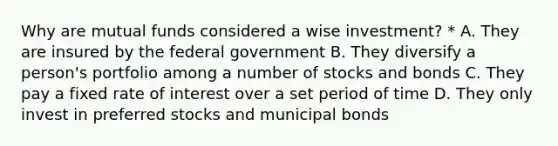 Why are mutual funds considered a wise investment? * A. They are insured by the federal government B. They diversify a person's portfolio among a number of stocks and bonds C. They pay a fixed rate of interest over a set period of time D. They only invest in preferred stocks and municipal bonds