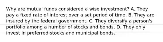 Why are mutual funds considered a wise investment? A. They pay a fixed rate of interest over a set period of time. B. They are insured by the federal government. C. They diversify a person's portfolio among a number of stocks and bonds. D. They only invest in preferred stocks and municipal bonds.