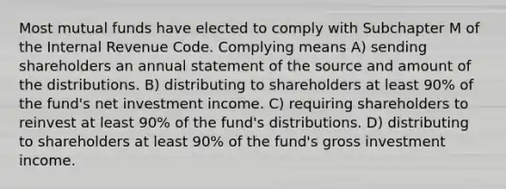 Most mutual funds have elected to comply with Subchapter M of the Internal Revenue Code. Complying means A) sending shareholders an annual statement of the source and amount of the distributions. B) distributing to shareholders at least 90% of the fund's net investment income. C) requiring shareholders to reinvest at least 90% of the fund's distributions. D) distributing to shareholders at least 90% of the fund's gross investment income.