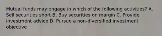 Mutual funds may engage in which of the following activities? A. Sell securities short B. Buy securities on margin C. Provide investment advice D. Pursue a non-diversified investment objective