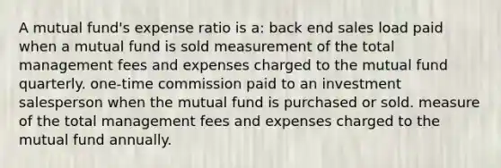 A mutual fund's expense ratio is a: back end sales load paid when a mutual fund is sold measurement of the total management fees and expenses charged to the mutual fund quarterly. one-time commission paid to an investment salesperson when the mutual fund is purchased or sold. measure of the total management fees and expenses charged to the mutual fund annually.