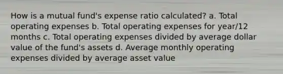 How is a mutual fund's expense ratio calculated? a. Total operating expenses b. Total operating expenses for year/12 months c. Total operating expenses divided by average dollar value of the fund's assets d. Average monthly operating expenses divided by average asset value