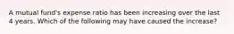 A mutual fund's expense ratio has been increasing over the last 4 years. Which of the following may have caused the increase?