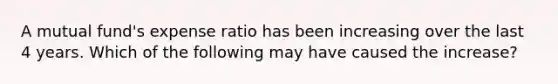 A mutual fund's expense ratio has been increasing over the last 4 years. Which of the following may have caused the increase?