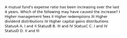 A mutual fund's expense ratio has been increasing over the last 4 years. Which of the following may have caused the increase? I Higher management fees II Higher redemptions III Higher dividend distributions IV Higher capital gains distributions StatusA A. I and II StatusB B. III and IV StatusC C. I and IV StatusD D. II and III