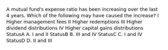 A mutual fund's expense ratio has been increasing over the last 4 years. Which of the following may have caused the increase? I Higher management fees II Higher redemptions III Higher dividend distributions IV Higher capital gains distributions StatusA A. I and II StatusB B. III and IV StatusC C. I and IV StatusD D. II and III