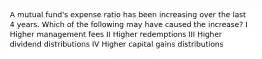 A mutual fund's expense ratio has been increasing over the last 4 years. Which of the following may have caused the increase? I Higher management fees II Higher redemptions III Higher dividend distributions IV Higher capital gains distributions