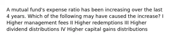 A mutual fund's expense ratio has been increasing over the last 4 years. Which of the following may have caused the increase? I Higher management fees II Higher redemptions III Higher dividend distributions IV Higher capital gains distributions