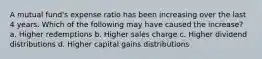 A mutual fund's expense ratio has been increasing over the last 4 years. Which of the following may have caused the increase? a. Higher redemptions b. Higher sales charge c. Higher dividend distributions d. Higher capital gains distributions