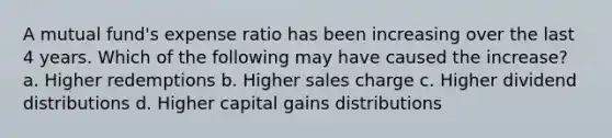 A mutual fund's expense ratio has been increasing over the last 4 years. Which of the following may have caused the increase? a. Higher redemptions b. Higher sales charge c. Higher dividend distributions d. Higher capital gains distributions