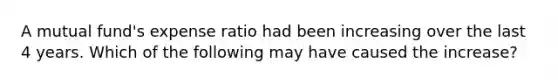A mutual fund's expense ratio had been increasing over the last 4 years. Which of the following may have caused the increase?