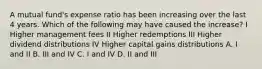 A mutual fund's expense ratio has been increasing over the last 4 years. Which of the following may have caused the increase? I Higher management fees II Higher redemptions III Higher dividend distributions IV Higher capital gains distributions A. I and II B. III and IV C. I and IV D. II and III