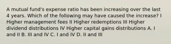 A mutual fund's expense ratio has been increasing over the last 4 years. Which of the following may have caused the increase? I Higher management fees II Higher redemptions III Higher dividend distributions IV Higher capital gains distributions A. I and II B. III and IV C. I and IV D. II and III