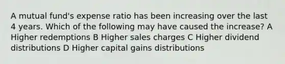 A mutual fund's expense ratio has been increasing over the last 4 years. Which of the following may have caused the increase? A Higher redemptions B Higher sales charges C Higher dividend distributions D Higher capital gains distributions